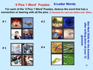 18
‘4 Pics 1 Word’ Puzzles 6-Letter Words
For each of the ‘4 Pics 1 Word’ Puzzles, deduce the word that has a
connection or bearing with all the pics. (3 Guesses for each pic before next Slide.)
See
Next
Slide
for
the
Answers
after
writing
down
all
your
12
guesses
# 1 # 2
# 3 # 4
 