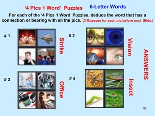 19
‘4 Pics 1 Word’ Puzzles 6-Letter Words
For each of the ‘4 Pics 1 Word’ Puzzles, deduce the word that has a
connection or bearing with all the pics. (3 Guesses for each pic before next Slide.)
# 1 # 2
# 3 # 4
ANSWERS
Strike
Vision
Office
Insect
 