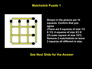 22
Matchstick Puzzle 1
See Next Slide for the Answer
Shown in the picture are 14
squares. Confirm that you
agree.
(There are 9 squares of size 1/3
X 1/3, 4 squares of size 2/3 X
2/3 outer square of size 1X1)
Remove 2 matchsticks to leave
3 squares all different in size.
 
