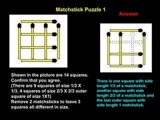 23
Matchstick Puzzle 1
Answer
Shown in the picture are 14 squares.
Confirm that you agree.
(There are 9 squares of size 1/3 X
1/3, 4 squares of size 2/3 X 2/3 outer
square of size 1X1)
Remove 2 matchsticks to leave 3
squares all different in size.
There is one square with side
length 1/3 of a matchstick,
another square with side
length 2/3 of a matchstick and
the last outer square with
side length 1 matchstick.
 
