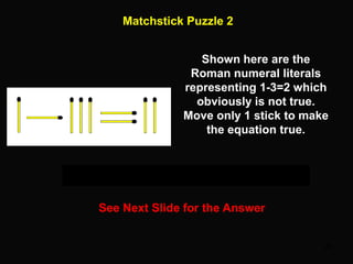 24
Matchstick Puzzle 2
See Next Slide for the Answer
Shown here are the
Roman numeral literals
representing 1-3=2 which
obviously is not true.
Move only 1 stick to make
the equation true.
 
