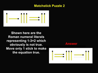 25
Matchstick Puzzle 2
Answer
Shown here are the
Roman numeral literals
representing 1-3=2 which
obviously is not true.
Move only 1 stick to make
the equation true.
 