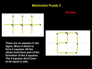 27
Matchstick Puzzle 3
Answer
There are no squares in the
figure. Move 4 sticks to
form 2 squares. All the
sticks must form part of the
formation of the 2 squares.
The 2 squares don't have
to be equal in size.
 