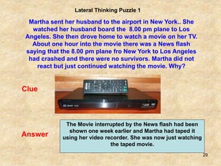 29
Lateral Thinking Puzzle 1
Martha sent her husband to the airport in New York.. She
watched her husband board the 8.00 pm plane to Los
Angeles. She then drove home to watch a movie on her TV.
About one hour into the movie there was a News flash
saying that the 8.00 pm plane fro New York to Los Angeles
had crashed and there were no survivors. Martha did not
react but just continued watching the movie. Why?
Clue
Answer
The Movie interrupted by the News flash had been
shown one week earlier and Martha had taped it
using her video recorder. She was now just watching
the taped movie.
 