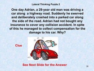 30
Lateral Thinking Puzzle 2
One day Adrian, a 29-year old man was driving a
car along a highway road. Suddenly he swerved
and deliberately crashed into a parked car along
the side of the road. Adrian had not bought any
insurance to cover any collision accident. In spite
of this he managed to collect compensation for the
damage to his car. Why?
Clue
See Next Slide for the Answer
 