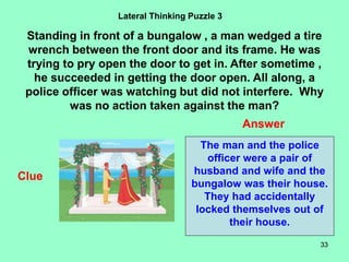 33
Lateral Thinking Puzzle 3
Standing in front of a bungalow , a man wedged a tire
wrench between the front door and its frame. He was
trying to pry open the door to get in. After sometime ,
he succeeded in getting the door open. All along, a
police officer was watching but did not interfere. Why
was no action taken against the man?
Clue
Answer
The man and the police
officer were a pair of
husband and wife and the
bungalow was their house.
They had accidentally
locked themselves out of
their house.
 