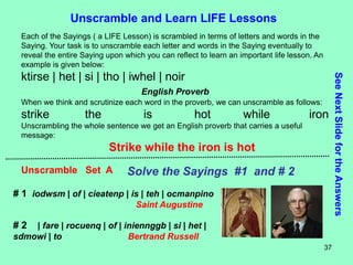37
Unscramble and Learn LIFE Lessons
Each of the Sayings ( a LIFE Lesson) is scrambled in terms of letters and words in the
Saying. Your task is to unscramble each letter and words in the Saying eventually to
reveal the entire Saying upon which you can reflect to learn an important life lesson. An
example is given below:
ktirse | het | si | tho | iwhel | noir
English Proverb
When we think and scrutinize each word in the proverb, we can unscramble as follows:
strike the is hot while iron
Unscrambling the whole sentence we get an English proverb that carries a useful
message:
Strike while the iron is hot
Unscramble Set A Solve the Sayings #1 and # 2
# 1 iodwsm | of | cieatenp | is | teh | ocmanpino
Saint Augustine
# 2 | fare | rocuenq | of | iniennggb | si | het |
sdmowi | to Bertrand Russell
See
Next
Slide
for
the
Answers
 