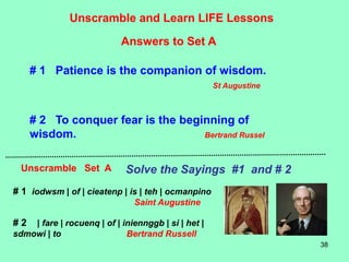 38
Unscramble and Learn LIFE Lessons
Unscramble Set A Solve the Sayings #1 and # 2
Answers to Set A
# 1 Patience is the companion of wisdom.
St Augustine
# 2 To conquer fear is the beginning of
wisdom. Bertrand Russel
# 1 iodwsm | of | cieatenp | is | teh | ocmanpino
Saint Augustine
# 2 | fare | rocuenq | of | iniennggb | si | het |
sdmowi | to Bertrand Russell
 