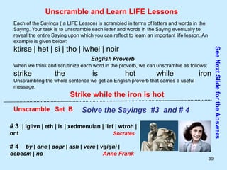 39
Unscramble and Learn LIFE Lessons
Each of the Sayings ( a LIFE Lesson) is scrambled in terms of letters and words in the
Saying. Your task is to unscramble each letter and words in the Saying eventually to
reveal the entire Saying upon which you can reflect to learn an important life lesson. An
example is given below:
ktirse | het | si | tho | iwhel | noir
English Proverb
When we think and scrutinize each word in the proverb, we can unscramble as follows:
strike the is hot while iron
Unscrambling the whole sentence we get an English proverb that carries a useful
message:
Strike while the iron is hot
Unscramble Set B Solve the Sayings #3 and # 4
# 3 | lgiivn | eth | is | xedmenuian | ilef | wtroh |
ont Socrates
# 4 by | one | oopr | ash | vere | vgigni |
oebecm | no Anne Frank
See
Next
Slide
for
the
Answers
 