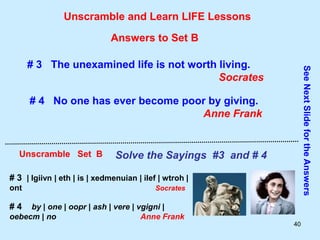 40
Unscramble and Learn LIFE Lessons
Unscramble Set B Solve the Sayings #3 and # 4
See
Next
Slide
for
the
Answers
Answers to Set B
# 3 The unexamined life is not worth living.
Socrates
# 4 No one has ever become poor by giving.
Anne Frank
# 3 | lgiivn | eth | is | xedmenuian | ilef | wtroh |
ont Socrates
# 4 by | one | oopr | ash | vere | vgigni |
oebecm | no Anne Frank
 
