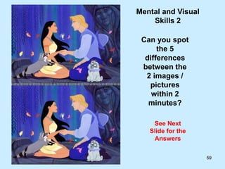 59
Mental and Visual
Skills 2
Can you spot
the 5
differences
between the
2 images /
pictures
within 2
minutes?
See Next
Slide for the
Answers
 