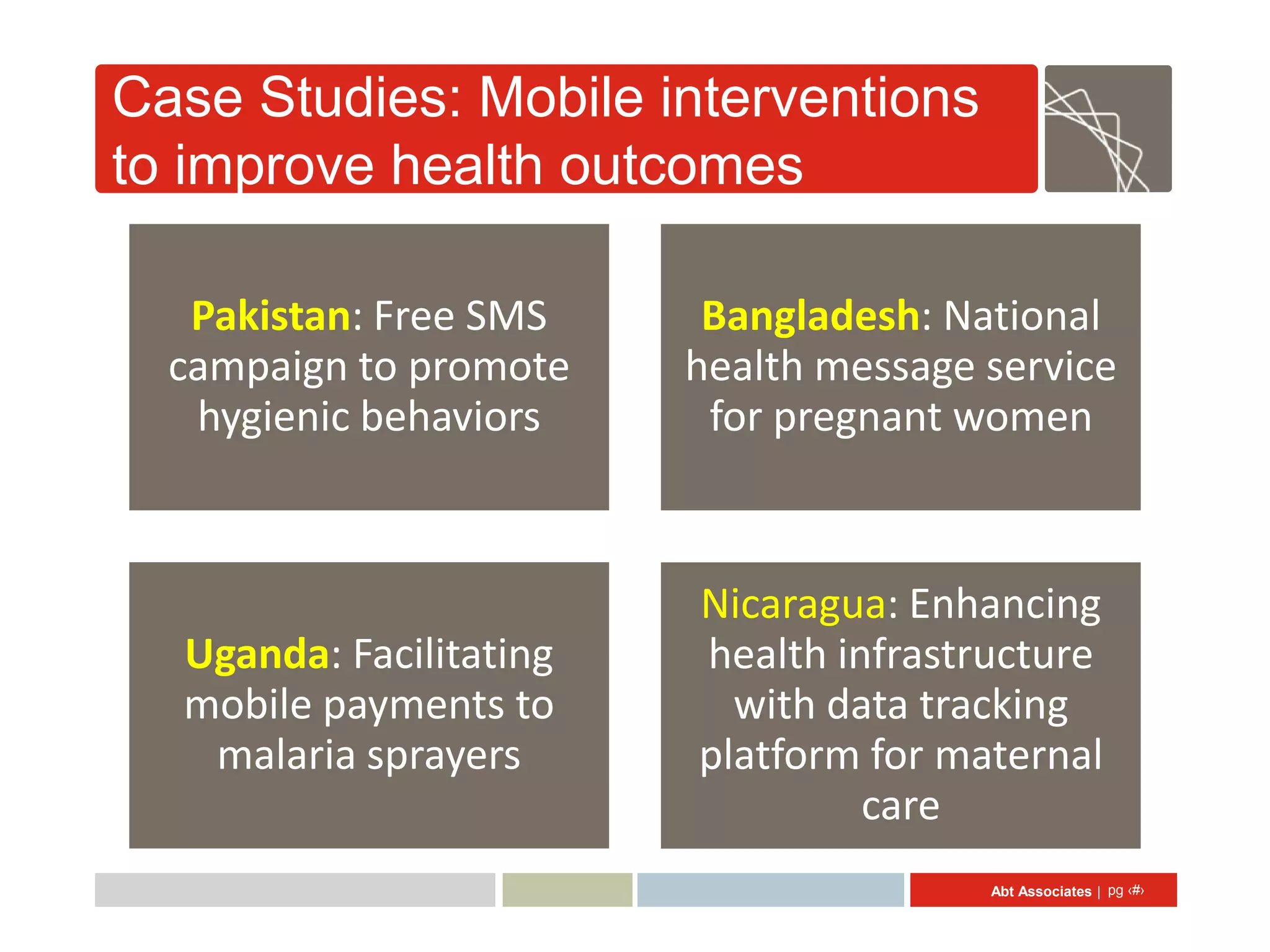 Case Studies: Mobile interventions
to improve health outcomes

   Pakistan: Free SMS     Bangladesh: National
  campaign to promote    health message service
   hygienic behaviors     for pregnant women



                         Nicaragua: Enhancing
  Uganda: Facilitating   health infrastructure
  mobile payments to       with data tracking
   malaria sprayers      platform for maternal
                                  care
                                        Abt Associates | pg ‹#›
 