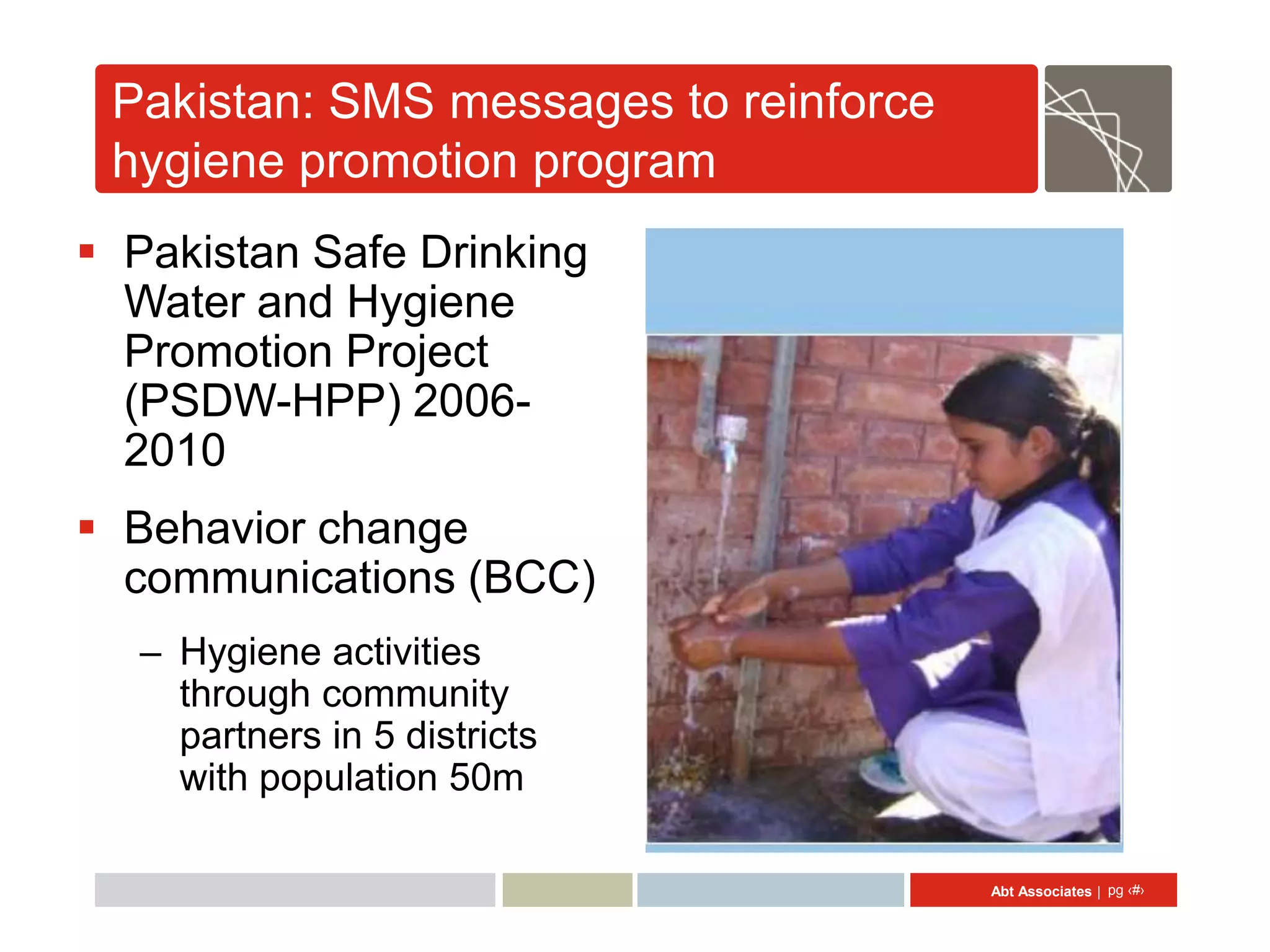 Pakistan: SMS messages to reinforce
 hygiene promotion program
 Pakistan Safe Drinking
  Water and Hygiene
  Promotion Project
  (PSDW-HPP) 2006-
  2010
 Behavior change
  communications (BCC)
  – Hygiene activities
    through community
    partners in 5 districts
    with population 50m

                                       Abt Associates | pg ‹#›
 