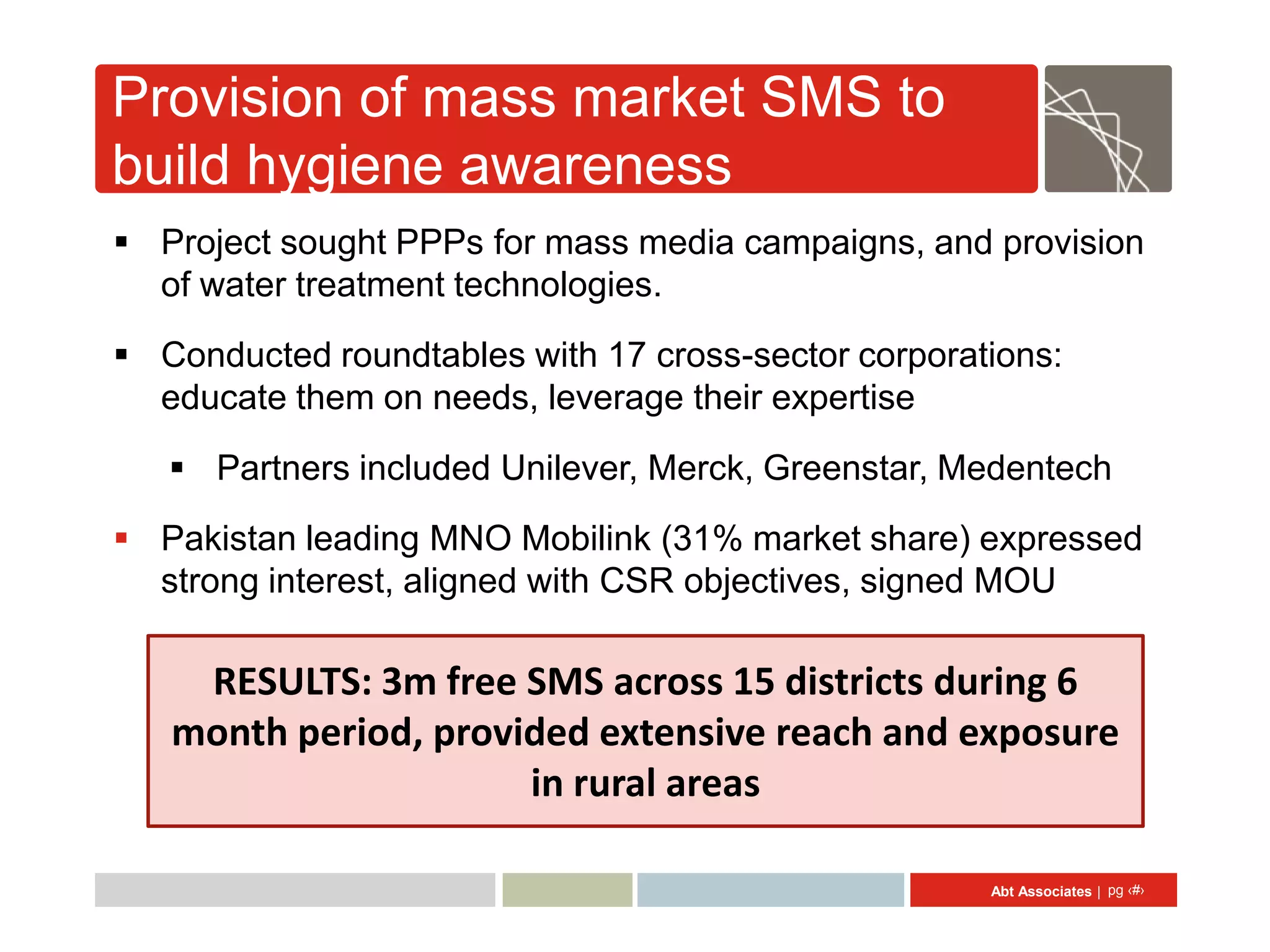 Provision of mass market SMS to
build hygiene awareness
 Project sought PPPs for mass media campaigns, and provision
  of water treatment technologies.
 Conducted roundtables with 17 cross-sector corporations:
  educate them on needs, leverage their expertise
    Partners included Unilever, Merck, Greenstar, Medentech
 Pakistan leading MNO Mobilink (31% market share) expressed
  strong interest, aligned with CSR objectives, signed MOU

    RESULTS: 3m free SMS across 15 districts during 6
   month period, provided extensive reach and exposure
                      in rural areas

                                                     Abt Associates | pg ‹#›
 