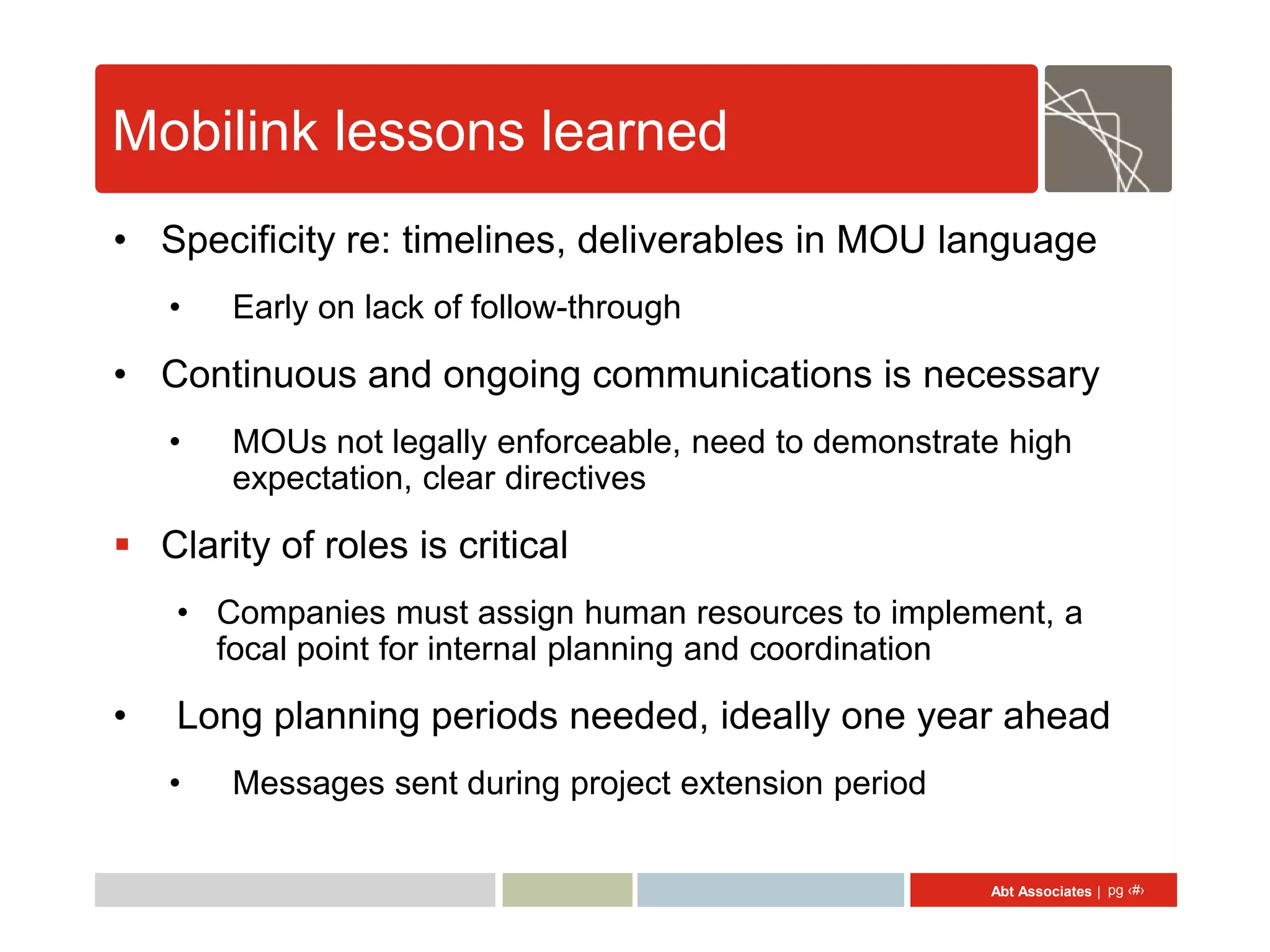 Mobilink lessons learned
• Specificity re: timelines, deliverables in MOU language
    •   Early on lack of follow-through

• Continuous and ongoing communications is necessary
    •   MOUs not legally enforceable, need to demonstrate high
        expectation, clear directives

 Clarity of roles is critical
    • Companies must assign human resources to implement, a
      focal point for internal planning and coordination

•   Long planning periods needed, ideally one year ahead
    •   Messages sent during project extension period


                                                        Abt Associates | pg ‹#›
 