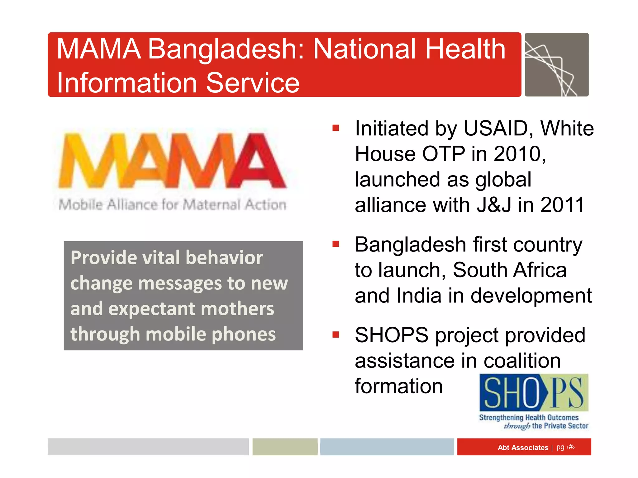 MAMA Bangladesh: National Health
Information Service
                          Initiated by USAID, White
                           House OTP in 2010,
                           launched as global
                           alliance with J&J in 2011
                          Bangladesh first country
Provide vital behavior
                           to launch, South Africa
change messages to new
                           and India in development
and expectant mothers
through mobile phones     SHOPS project provided
                           assistance in coalition
                           formation

                                          Abt Associates | pg ‹#›
 