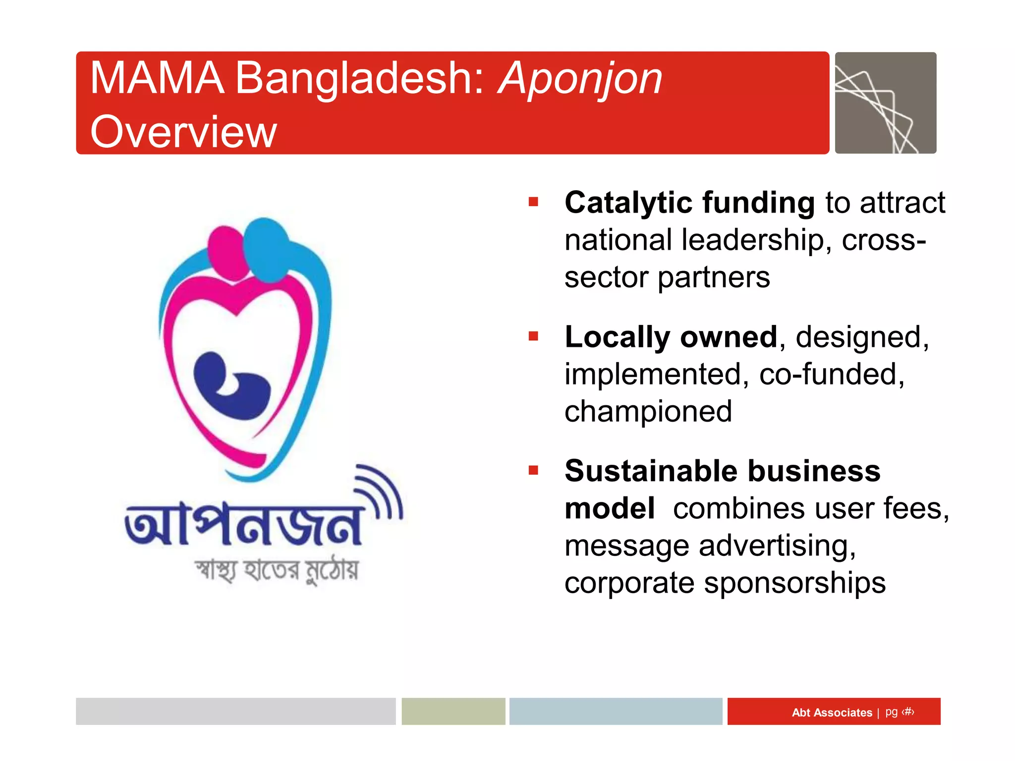 MAMA Bangladesh: Aponjon
Overview
                   Catalytic funding to attract
                    national leadership, cross-
                    sector partners
                   Locally owned, designed,
                    implemented, co-funded,
                    championed
                   Sustainable business
                    model combines user fees,
                    message advertising,
                    corporate sponsorships


                                     Abt Associates | pg ‹#›
 