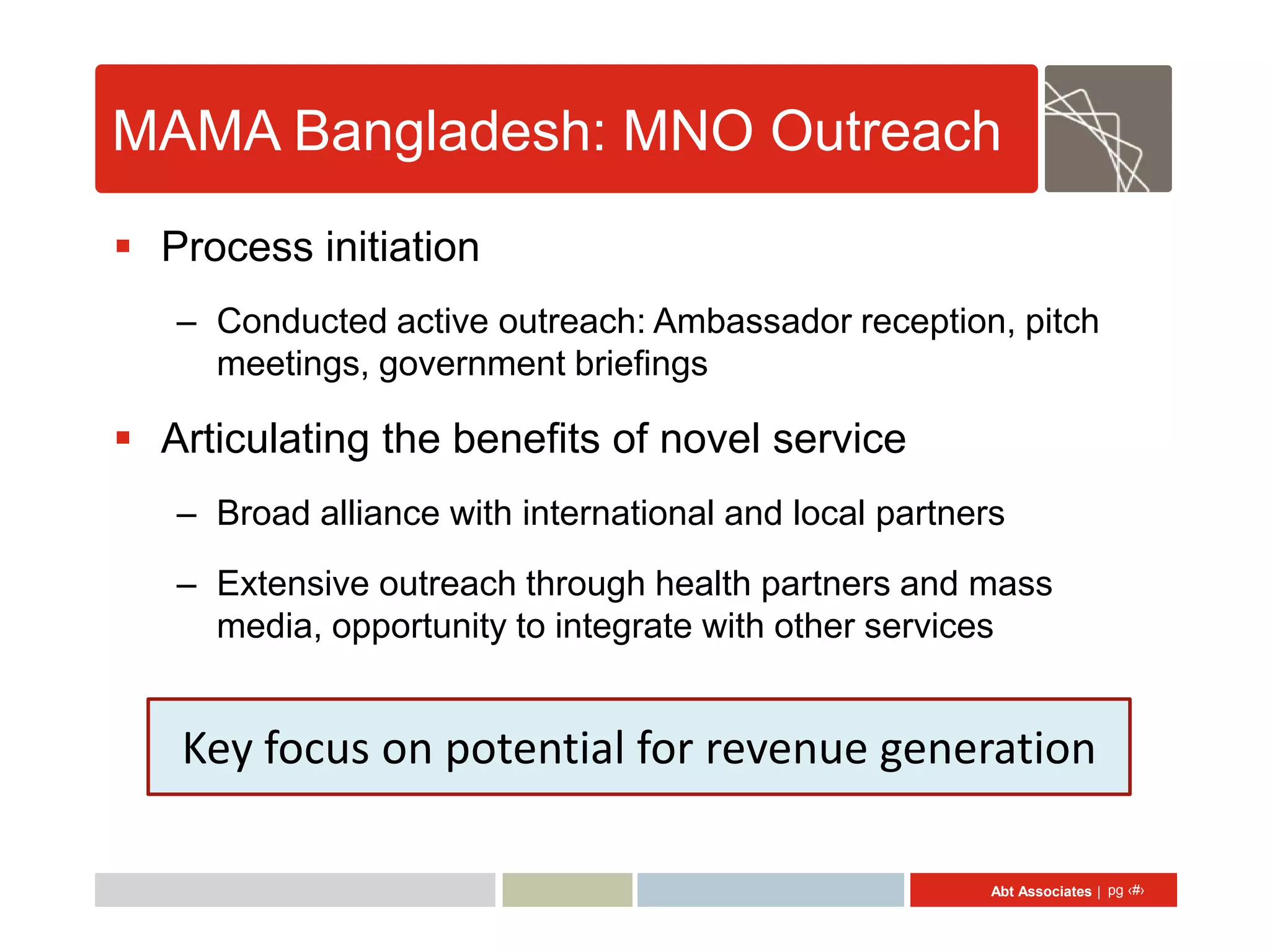 MAMA Bangladesh: MNO Outreach
 Process initiation
   – Conducted active outreach: Ambassador reception, pitch
     meetings, government briefings

 Articulating the benefits of novel service
   – Broad alliance with international and local partners
   – Extensive outreach through health partners and mass
     media, opportunity to integrate with other services


   Key focus on potential for revenue generation

                                                        Abt Associates | pg ‹#›
 
