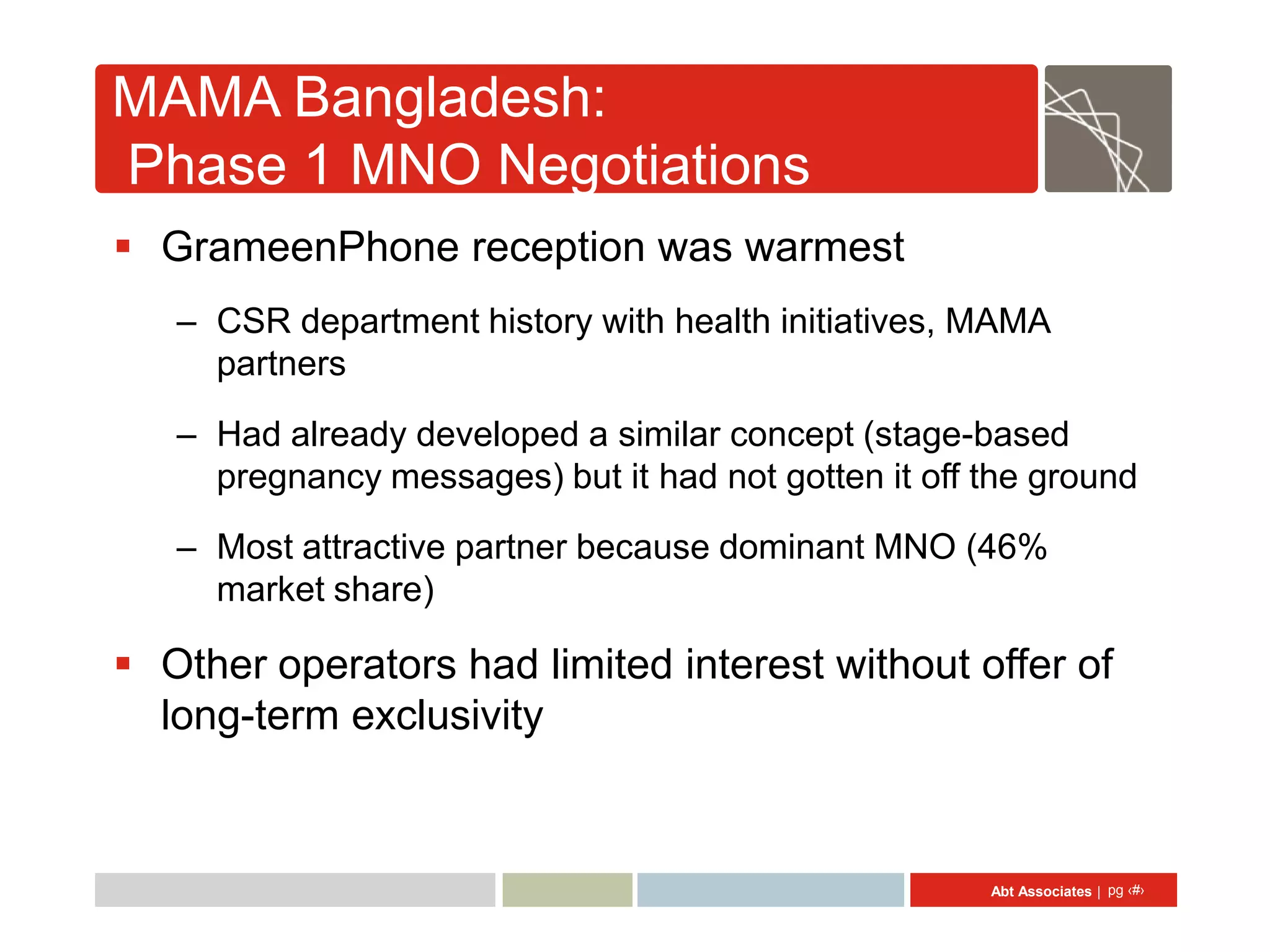 MAMA Bangladesh:
Phase 1 MNO Negotiations
 GrameenPhone reception was warmest
   – CSR department history with health initiatives, MAMA
     partners

   – Had already developed a similar concept (stage-based
     pregnancy messages) but it had not gotten it off the ground
   – Most attractive partner because dominant MNO (46%
     market share)

 Other operators had limited interest without offer of
  long-term exclusivity


                                                      Abt Associates | pg ‹#›
 