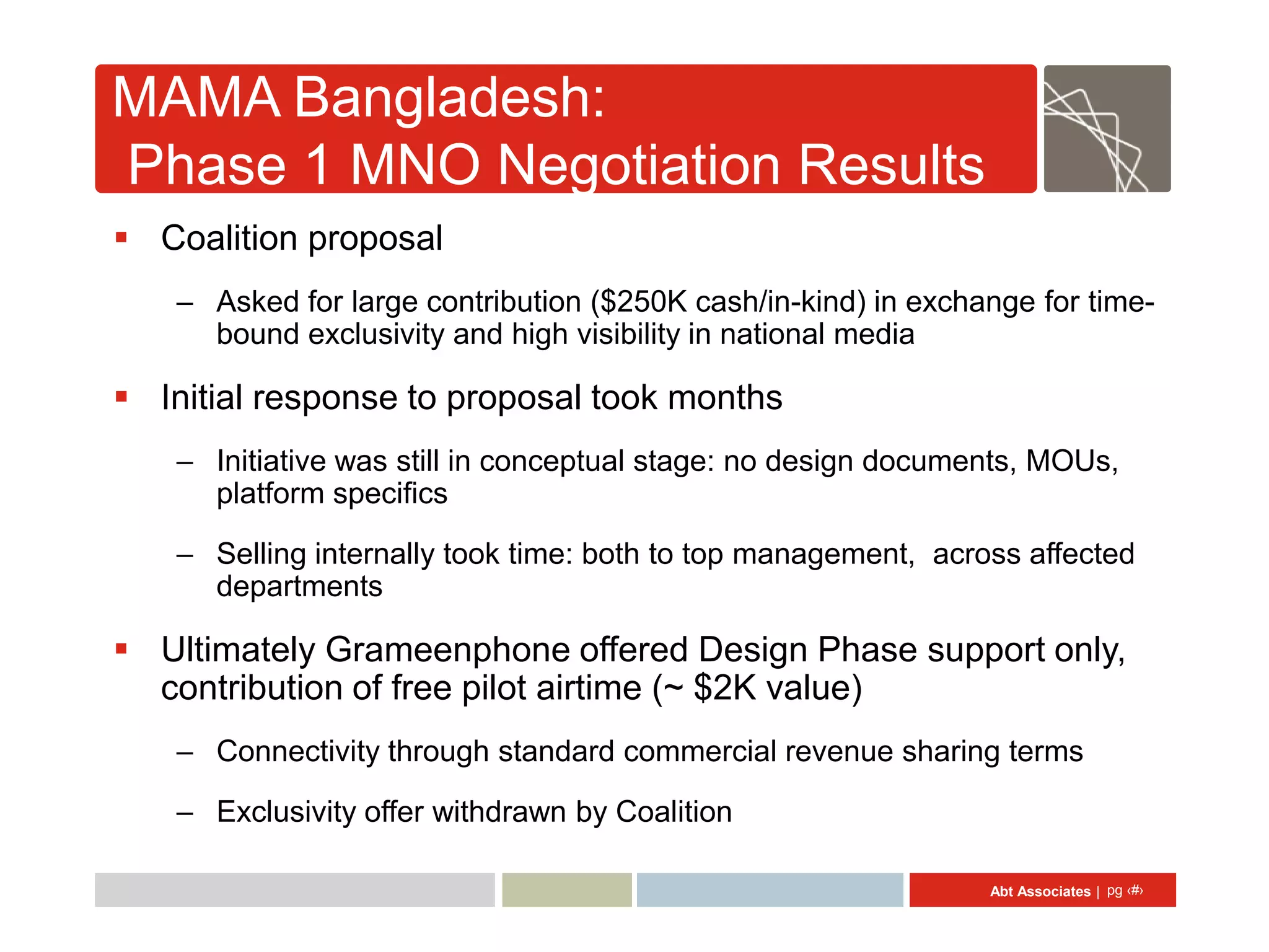 MAMA Bangladesh:
Phase 1 MNO Negotiation Results
 Coalition proposal
   – Asked for large contribution ($250K cash/in-kind) in exchange for time-
     bound exclusivity and high visibility in national media

 Initial response to proposal took months
   – Initiative was still in conceptual stage: no design documents, MOUs,
     platform specifics

   – Selling internally took time: both to top management, across affected
     departments

 Ultimately Grameenphone offered Design Phase support only,
  contribution of free pilot airtime (~ $2K value)
   – Connectivity through standard commercial revenue sharing terms

   – Exclusivity offer withdrawn by Coalition

                                                               Abt Associates | pg ‹#›
 