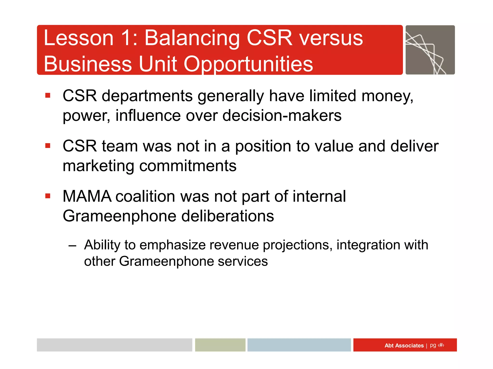 Lesson 1: Balancing CSR versus
Business Unit Opportunities
 CSR departments generally have limited money,
  power, influence over decision-makers
 CSR team was not in a position to value and deliver
  marketing commitments
 MAMA coalition was not part of internal
  Grameenphone deliberations
   – Ability to emphasize revenue projections, integration with
     other Grameenphone services




                                                       Abt Associates | pg ‹#›
 