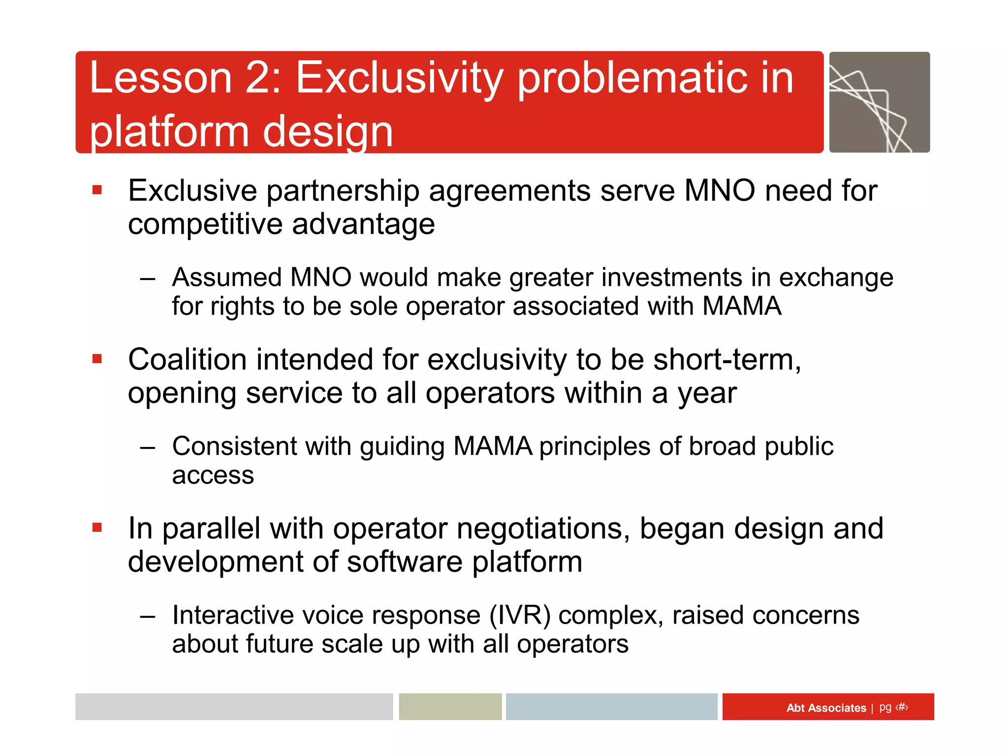 Lesson 2: Exclusivity problematic in
platform design
 Exclusive partnership agreements serve MNO need for
  competitive advantage
   – Assumed MNO would make greater investments in exchange
     for rights to be sole operator associated with MAMA

 Coalition intended for exclusivity to be short-term,
  opening service to all operators within a year
   – Consistent with guiding MAMA principles of broad public
     access

 In parallel with operator negotiations, began design and
  development of software platform
   – Interactive voice response (IVR) complex, raised concerns
     about future scale up with all operators

                                                        Abt Associates | pg ‹#›
 