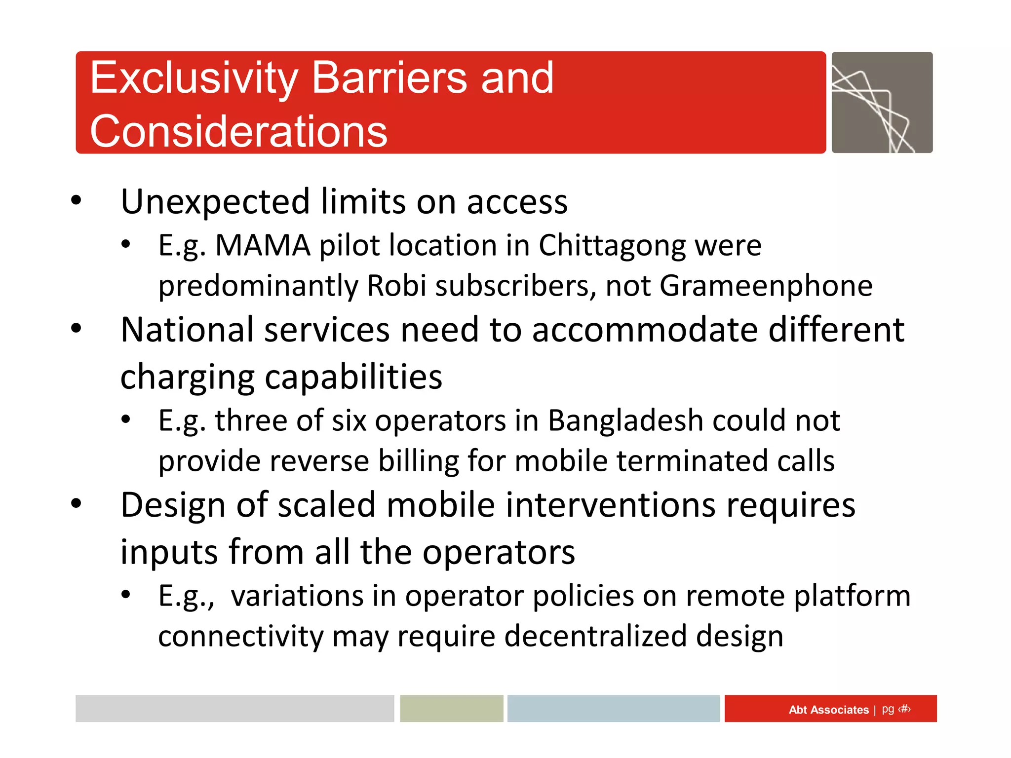 Exclusivity Barriers and
 Considerations
• Unexpected limits on access
   • E.g. MAMA pilot location in Chittagong were
     predominantly Robi subscribers, not Grameenphone
• National services need to accommodate different
  charging capabilities
   • E.g. three of six operators in Bangladesh could not
     provide reverse billing for mobile terminated calls
• Design of scaled mobile interventions requires
  inputs from all the operators
   • E.g., variations in operator policies on remote platform
     connectivity may require decentralized design
                                                    Abt Associates | pg ‹#›
 