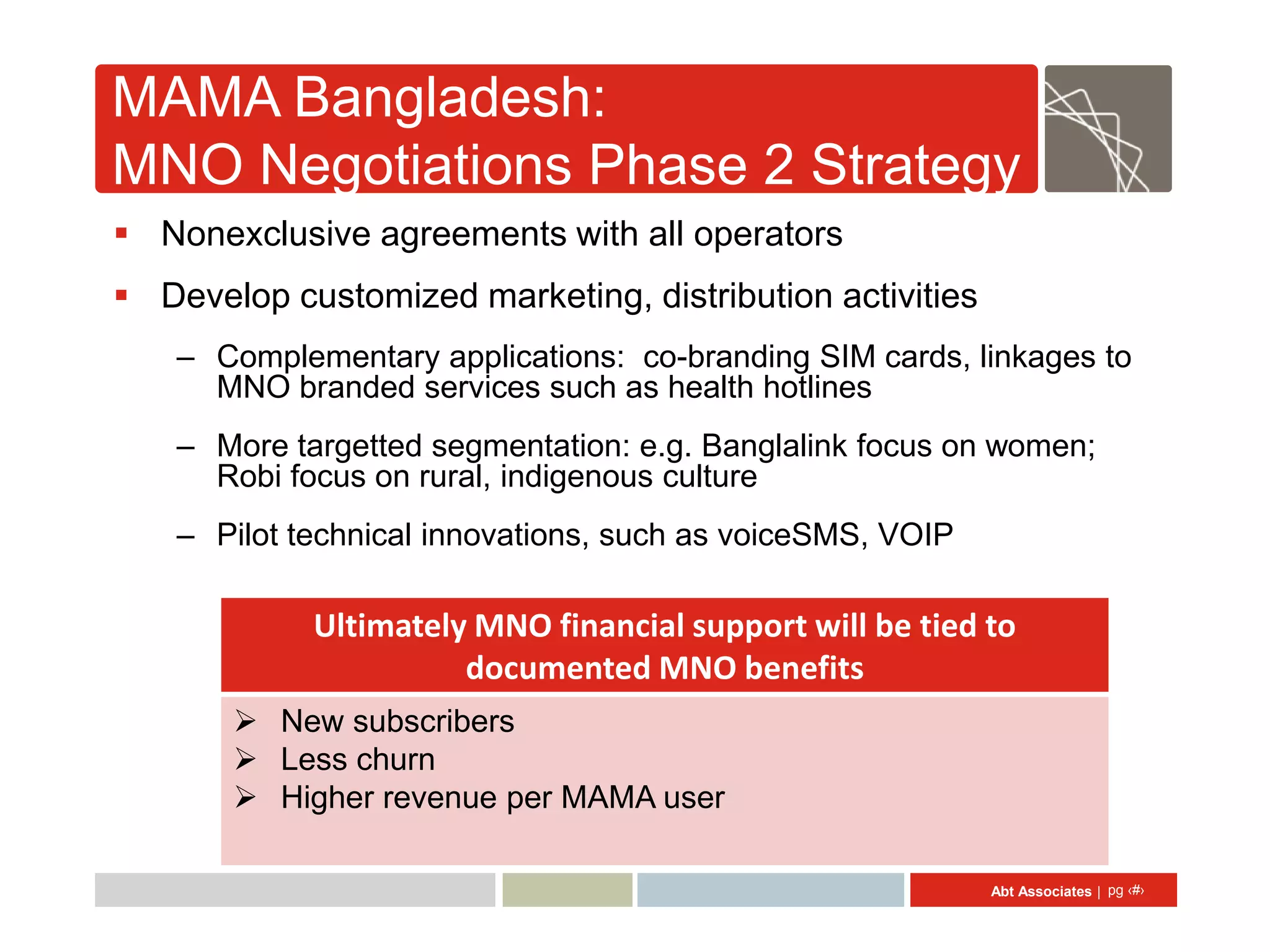 MAMA Bangladesh:
MNO Negotiations Phase 2 Strategy
 Nonexclusive agreements with all operators
 Develop customized marketing, distribution activities
    – Complementary applications: co-branding SIM cards, linkages to
      MNO branded services such as health hotlines
    – More targetted segmentation: e.g. Banglalink focus on women;
      Robi focus on rural, indigenous culture
    – Pilot technical innovations, such as voiceSMS, VOIP

             Ultimately MNO financial support will be tied to
                       documented MNO benefits
        New subscribers
        Less churn
        Higher revenue per MAMA user
                       Goal is more generous revenue sharing for MAMA



                                                                        Abt Associates | pg ‹#›
 