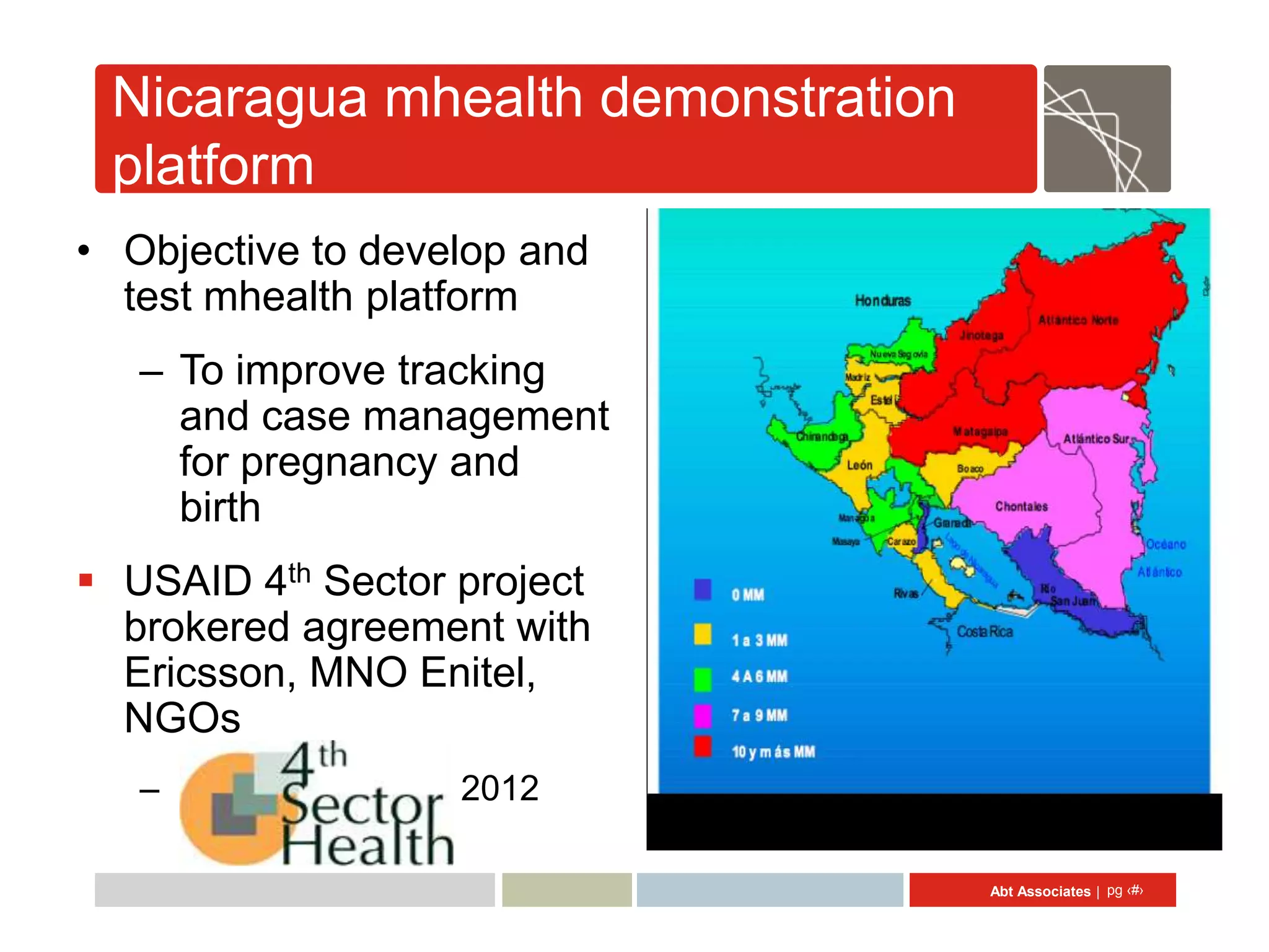 Nicaragua mhealth demonstration
 platform
• Objective to develop and
  test mhealth platform
   – To improve tracking
     and case management
     for pregnancy and
     birth
 USAID 4th Sector project
  brokered agreement with
  Ericsson, MNO Enitel,
  NGOs
   – Sept 2010 – Sept 2012

                                   Abt Associates | pg ‹#›
 