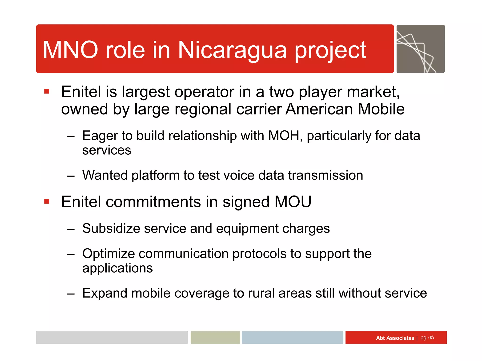 MNO role in Nicaragua project
 Enitel is largest operator in a two player market,
  owned by large regional carrier American Mobile
   – Eager to build relationship with MOH, particularly for data
     services
   – Wanted platform to test voice data transmission

 Enitel commitments in signed MOU
   – Subsidize service and equipment charges
   – Optimize communication protocols to support the
     applications
   – Expand mobile coverage to rural areas still without service


                                                        Abt Associates | pg ‹#›
 