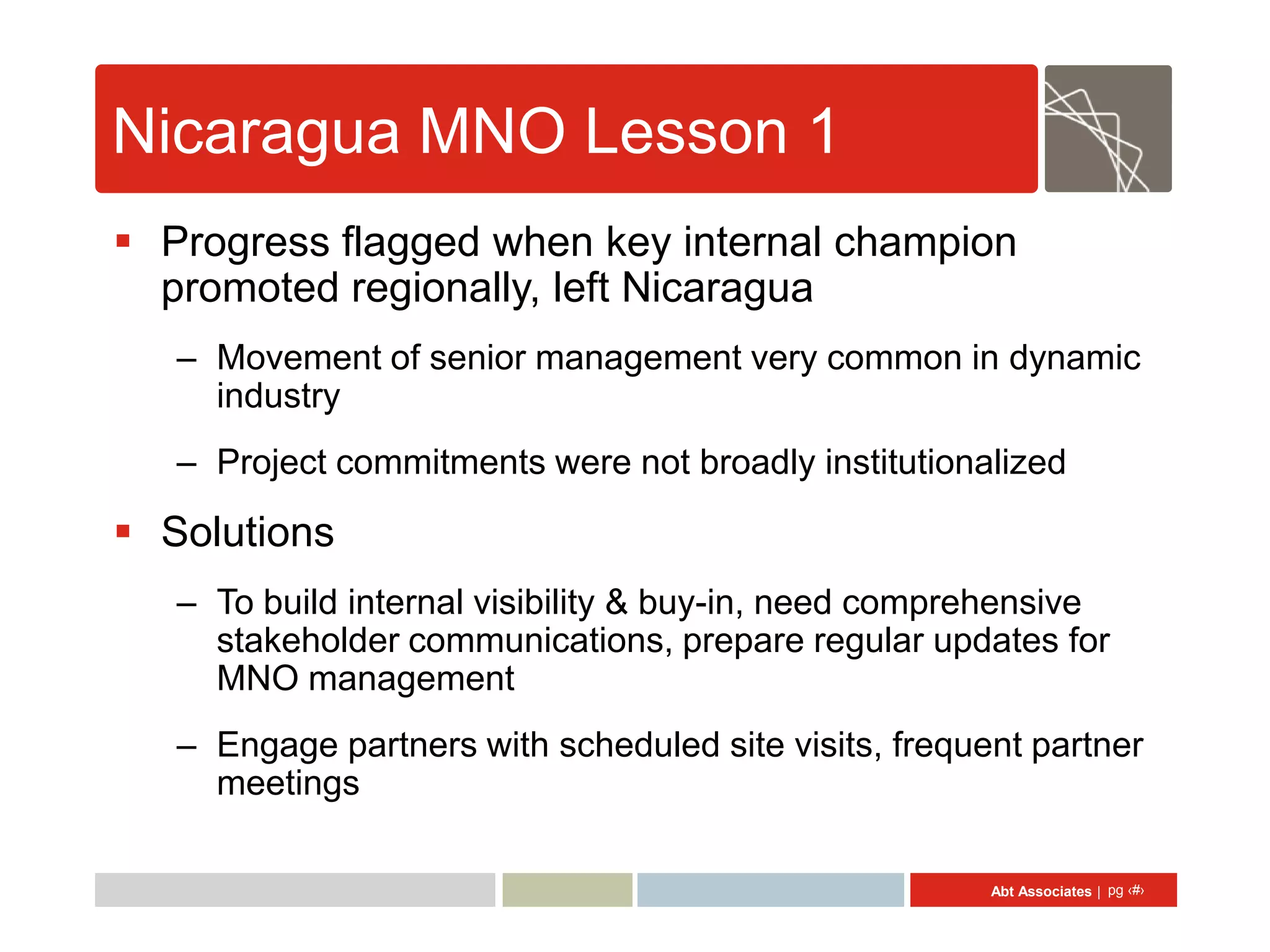Nicaragua MNO Lesson 1
 Progress flagged when key internal champion
  promoted regionally, left Nicaragua
   – Movement of senior management very common in dynamic
     industry
   – Project commitments were not broadly institutionalized

 Solutions
   – To build internal visibility & buy-in, need comprehensive
     stakeholder communications, prepare regular updates for
     MNO management
   – Engage partners with scheduled site visits, frequent partner
     meetings

                                                       Abt Associates | pg ‹#›
 