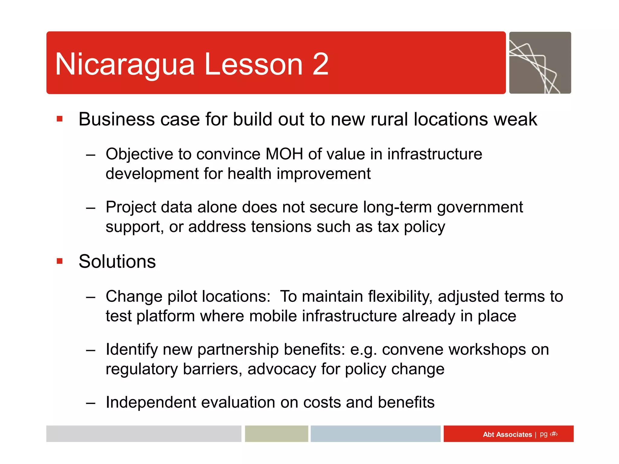 Nicaragua Lesson 2
 Business case for build out to new rural locations weak
   – Objective to convince MOH of value in infrastructure
     development for health improvement

   – Project data alone does not secure long-term government
     support, or address tensions such as tax policy

 Solutions
   – Change pilot locations: To maintain flexibility, adjusted terms to
     test platform where mobile infrastructure already in place

   – Identify new partnership benefits: e.g. convene workshops on
     regulatory barriers, advocacy for policy change

   – Independent evaluation on costs and benefits
                                                            Abt Associates | pg ‹#›
 
