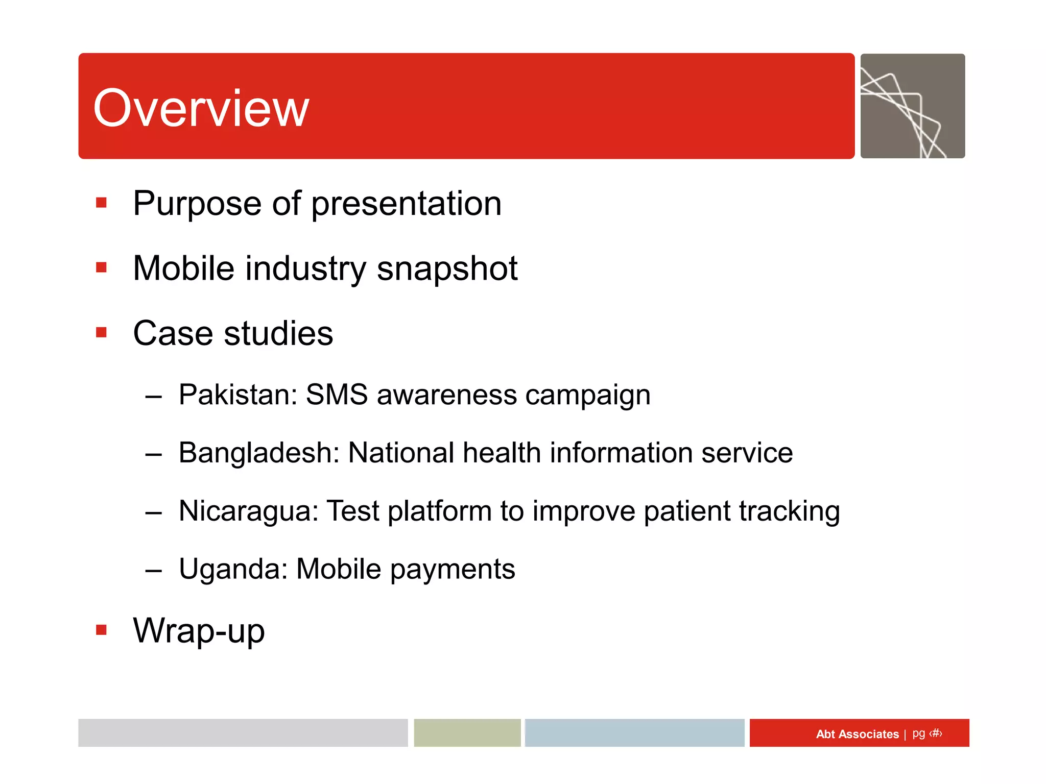 Overview
 Purpose of presentation
 Mobile industry snapshot
 Case studies
   – Pakistan: SMS awareness campaign
   – Bangladesh: National health information service

   – Nicaragua: Test platform to improve patient tracking
   – Uganda: Mobile payments

 Wrap-up

                                                       Abt Associates | pg ‹#›
 