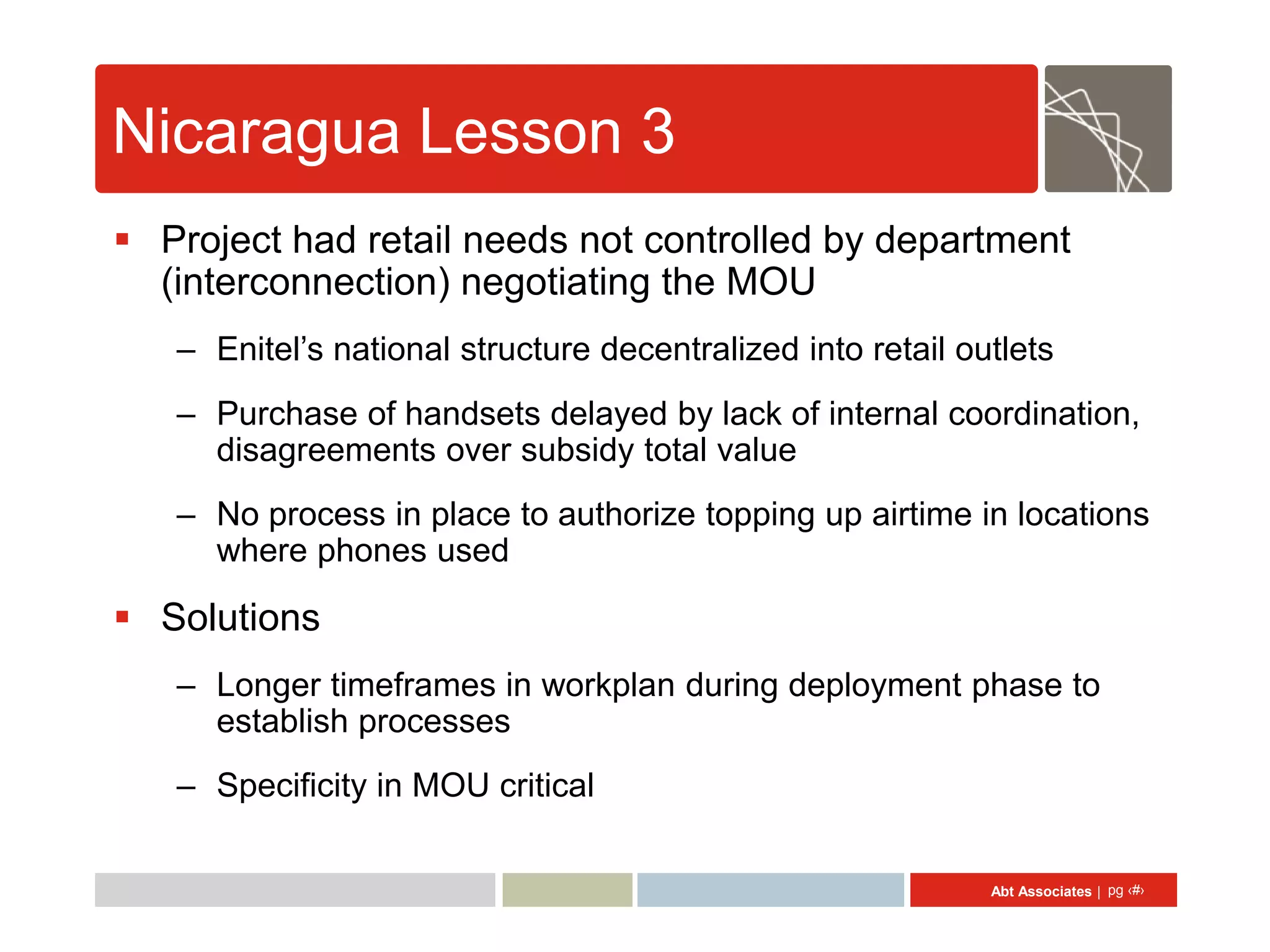 Nicaragua Lesson 3
 Project had retail needs not controlled by department
  (interconnection) negotiating the MOU
   – Enitel’s national structure decentralized into retail outlets
   – Purchase of handsets delayed by lack of internal coordination,
     disagreements over subsidy total value
   – No process in place to authorize topping up airtime in locations
     where phones used

 Solutions
   – Longer timeframes in workplan during deployment phase to
     establish processes
   – Specificity in MOU critical

                                                             Abt Associates | pg ‹#›
 