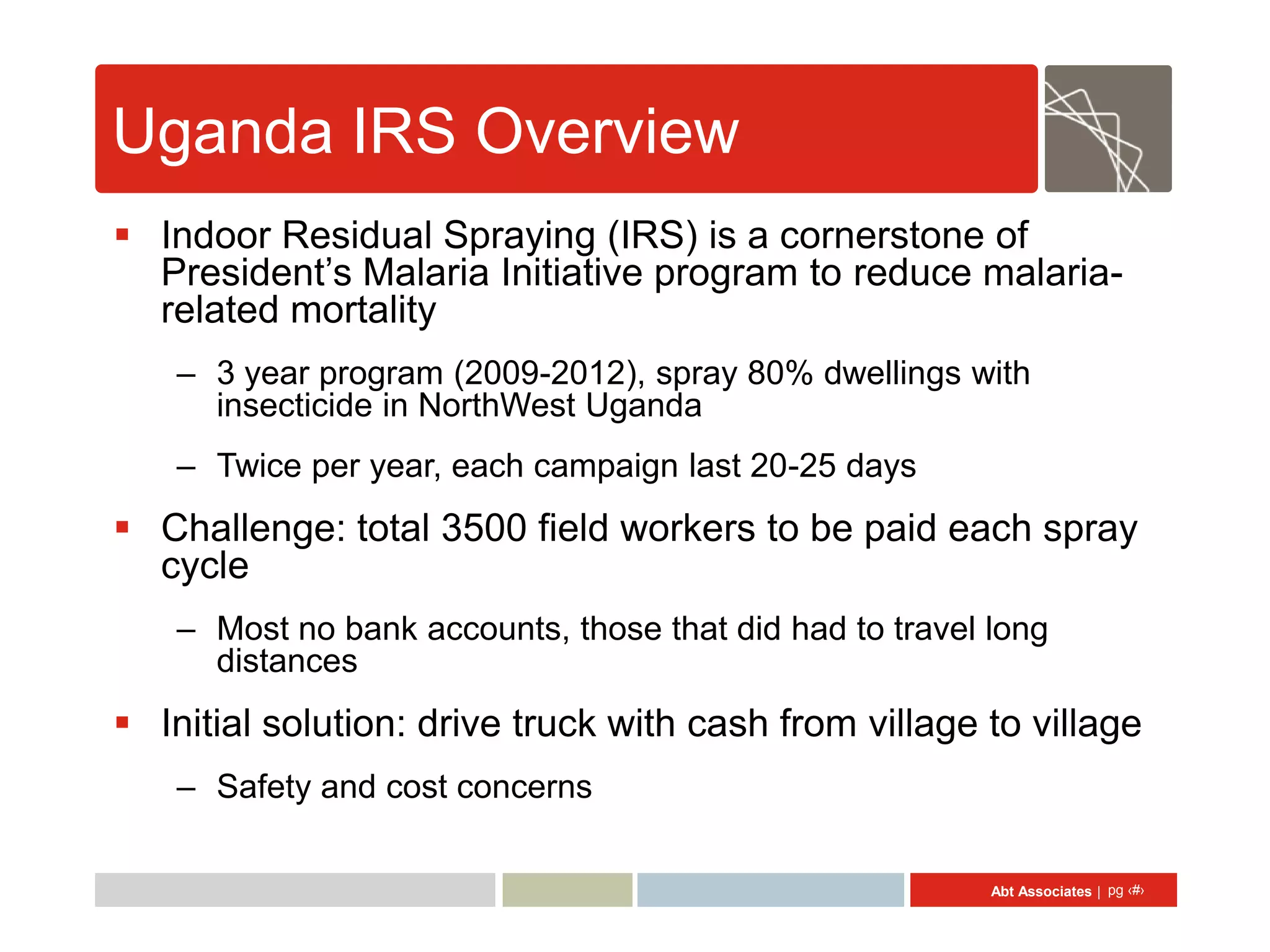 Uganda IRS Overview
 Indoor Residual Spraying (IRS) is a cornerstone of
  President’s Malaria Initiative program to reduce malaria-
  related mortality
    – 3 year program (2009-2012), spray 80% dwellings with
      insecticide in NorthWest Uganda
    – Twice per year, each campaign last 20-25 days
 Challenge: total 3500 field workers to be paid each spray
  cycle
    – Most no bank accounts, those that did had to travel long
      distances
 Initial solution: drive truck with cash from village to village
    – Safety and cost concerns

                                                          Abt Associates | pg ‹#›
 
