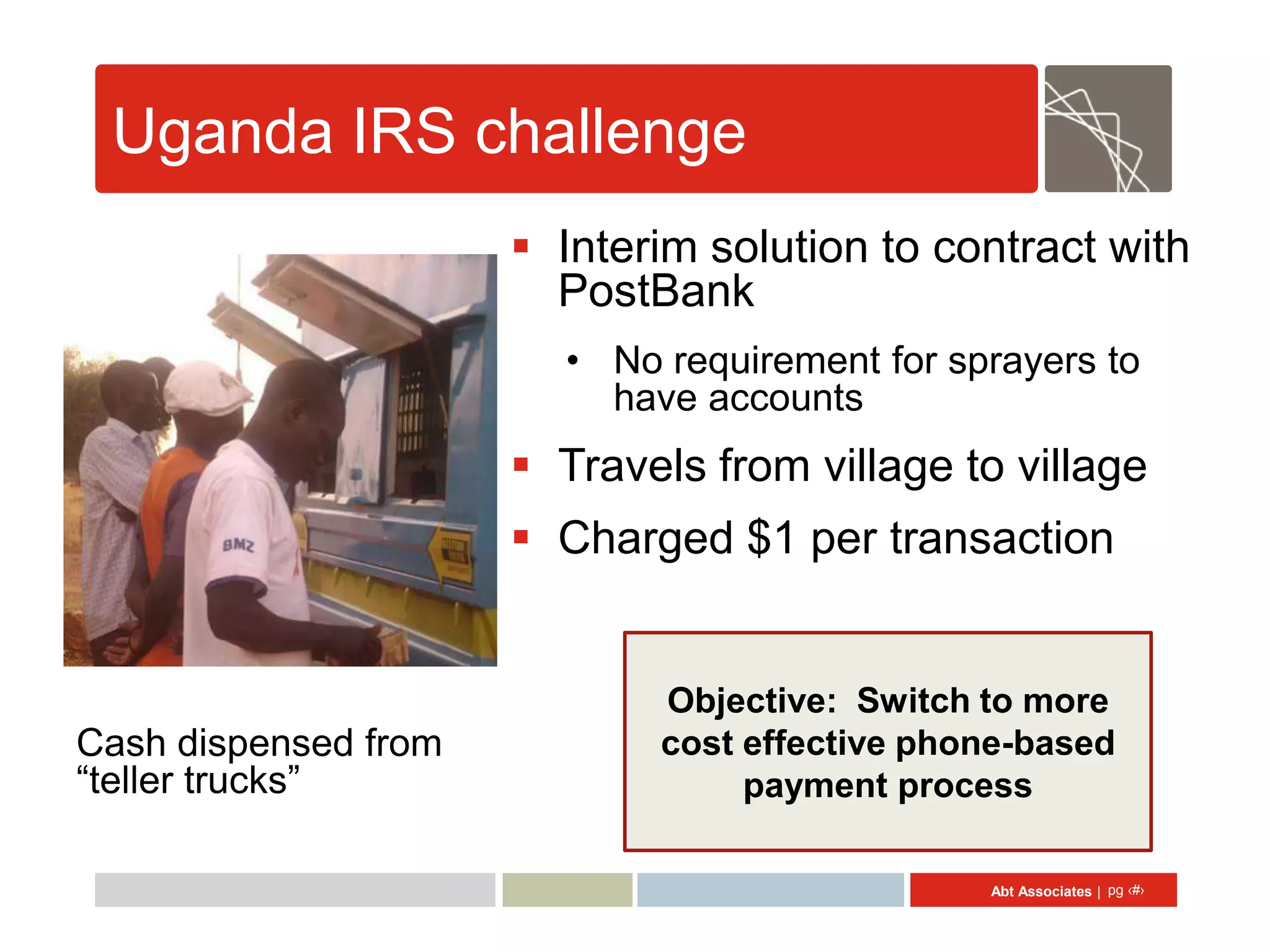 Uganda IRS challenge
                       Interim solution to contract with
                        PostBank
                        • No requirement for sprayers to
                          have accounts
                       Travels from village to village
                       Charged $1 per transaction


                             Objective: Switch to more
Cash dispensed from          cost effective phone-based
“teller trucks”                   payment process

                                               Abt Associates | pg ‹#›
 