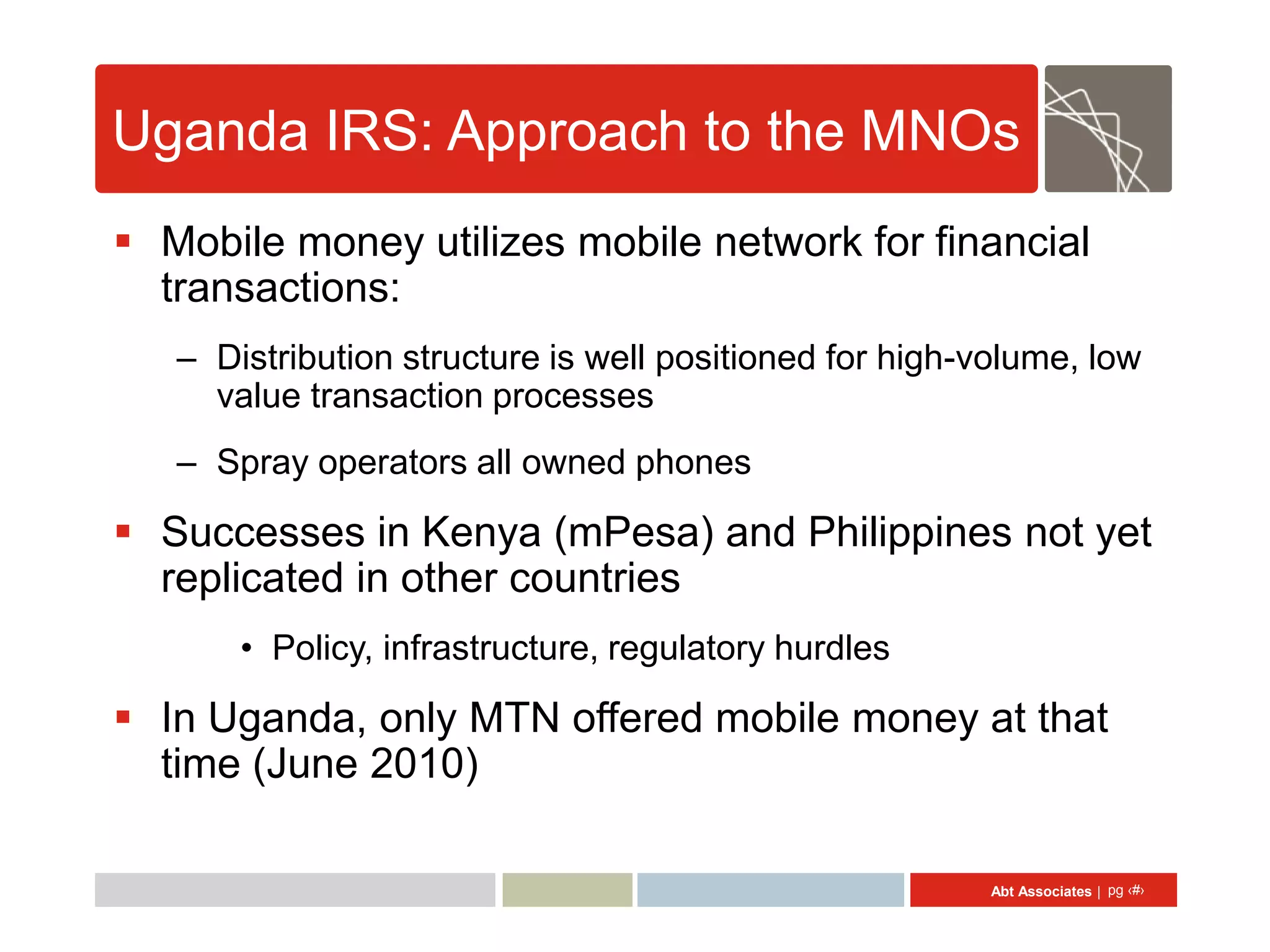 Uganda IRS: Approach to the MNOs
 Mobile money utilizes mobile network for financial
  transactions:
   – Distribution structure is well positioned for high-volume, low
     value transaction processes
   – Spray operators all owned phones

 Successes in Kenya (mPesa) and Philippines not yet
  replicated in other countries
       • Policy, infrastructure, regulatory hurdles

 In Uganda, only MTN offered mobile money at that
  time (June 2010)

                                                         Abt Associates | pg ‹#›
 