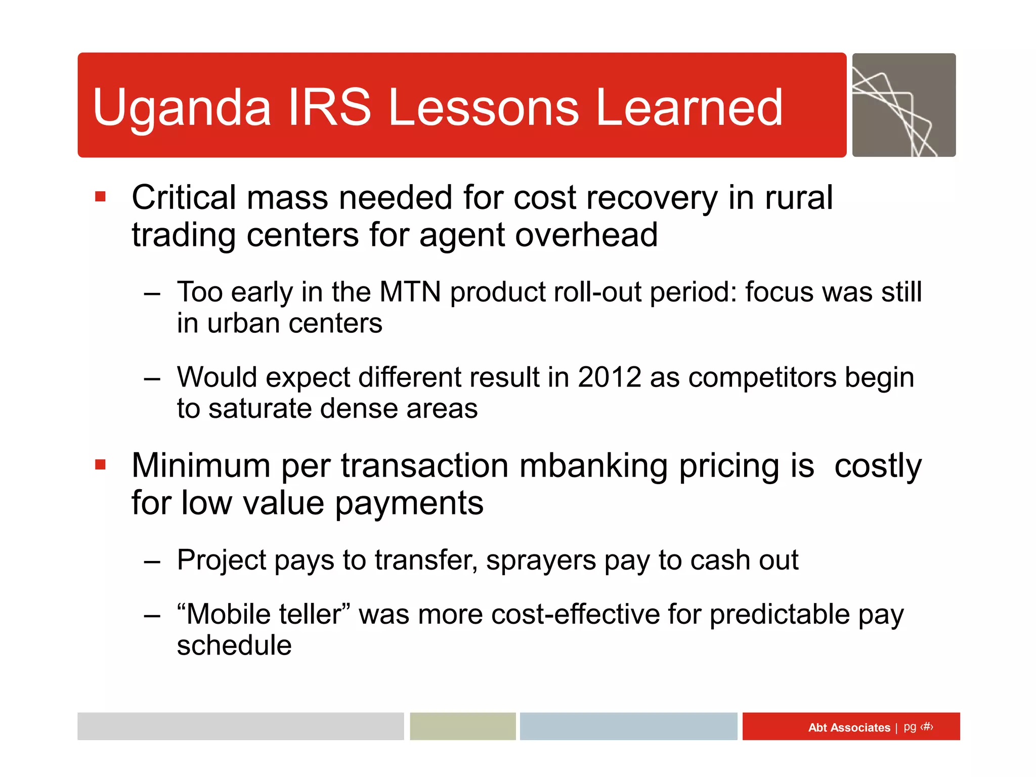 Uganda IRS Lessons Learned
 Critical mass needed for cost recovery in rural
  trading centers for agent overhead
   – Too early in the MTN product roll-out period: focus was still
     in urban centers
   – Would expect different result in 2012 as competitors begin
     to saturate dense areas

 Minimum per transaction mbanking pricing is costly
  for low value payments
   – Project pays to transfer, sprayers pay to cash out
   – “Mobile teller” was more cost-effective for predictable pay
     schedule

                                                          Abt Associates | pg ‹#›
 
