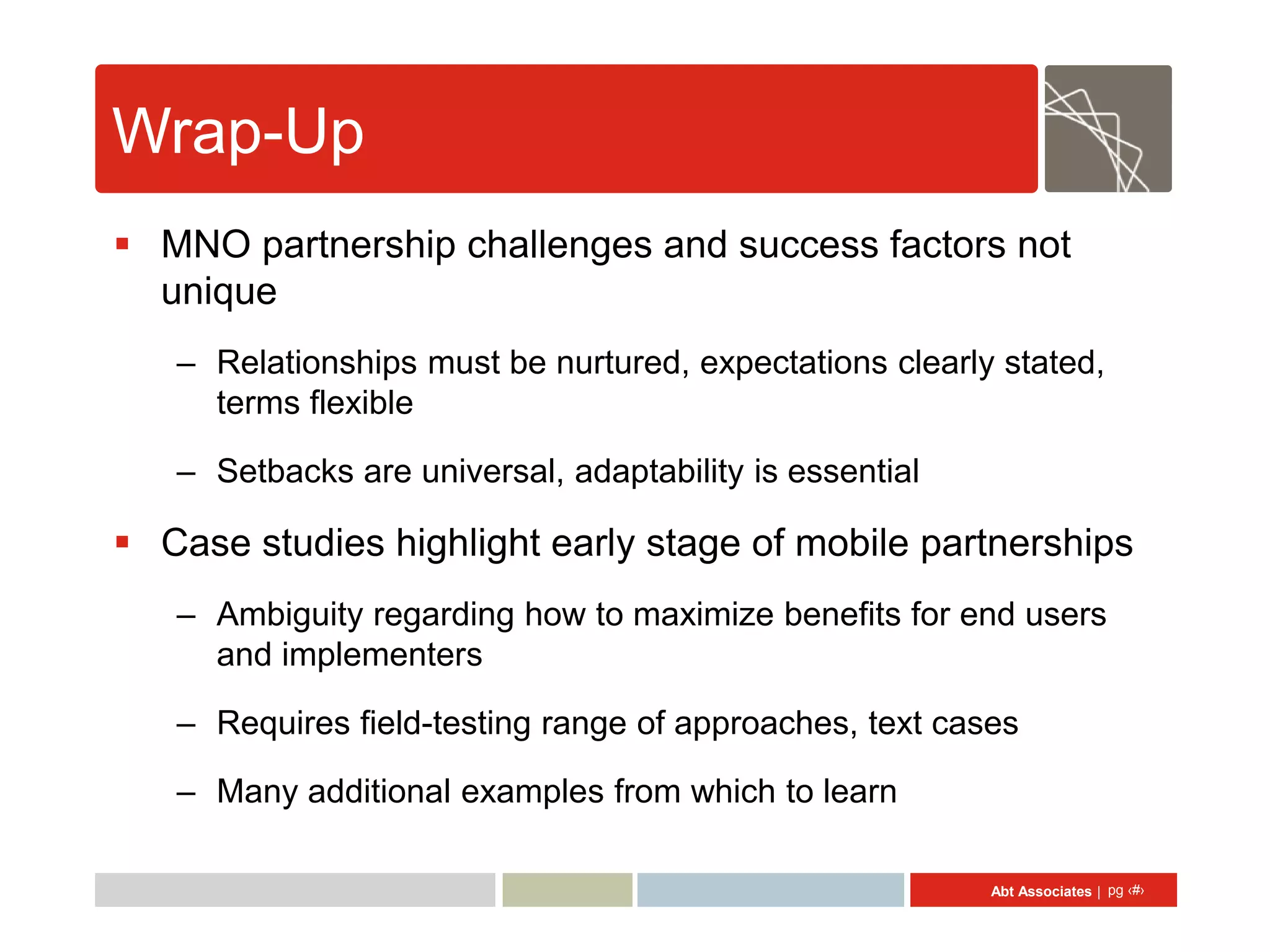 Wrap-Up
 MNO partnership challenges and success factors not
  unique
   – Relationships must be nurtured, expectations clearly stated,
     terms flexible

   – Setbacks are universal, adaptability is essential

 Case studies highlight early stage of mobile partnerships
   – Ambiguity regarding how to maximize benefits for end users
     and implementers

   – Requires field-testing range of approaches, text cases

   – Many additional examples from which to learn

                                                         Abt Associates | pg ‹#›
 