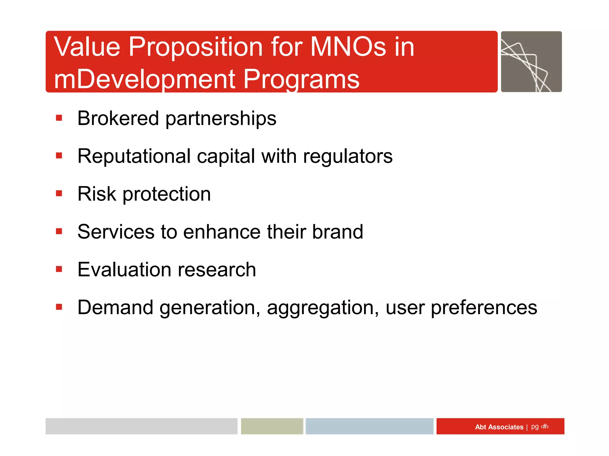 Value Proposition for MNOs in
mDevelopment Programs
 Brokered partnerships
 Reputational capital with regulators
 Risk protection
 Services to enhance their brand
 Evaluation research
 Demand generation, aggregation, user preferences




                                           Abt Associates | pg ‹#›
 