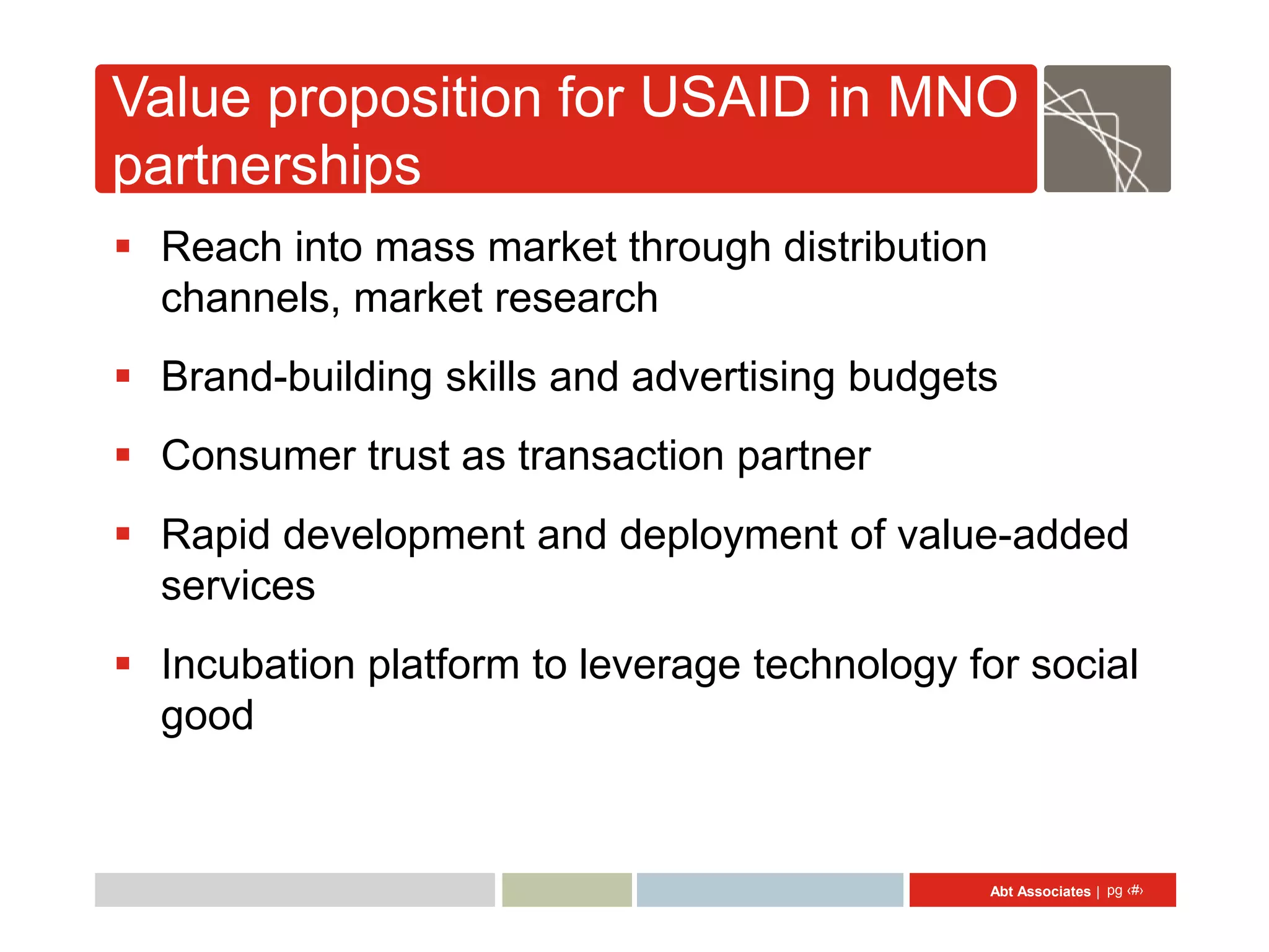 Value proposition for USAID in MNO
partnerships
 Reach into mass market through distribution
  channels, market research
 Brand-building skills and advertising budgets
 Consumer trust as transaction partner
 Rapid development and deployment of value-added
  services
 Incubation platform to leverage technology for social
  good


                                                Abt Associates | pg ‹#›
 