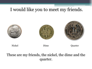 I would like you to meet my friends.NickelDimeQuarterThese are my friends, the nickel, the dime and the quarter. 