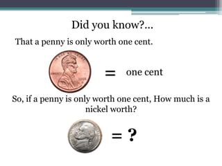 Did you know?...That a penny is only worth one cent.=one centSo, if a penny is only worth one cent, How much is a nickel worth?= ?