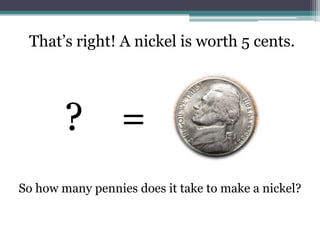 That’s right! A nickel is worth 5 cents.?    =So how many pennies does it take to make a nickel?