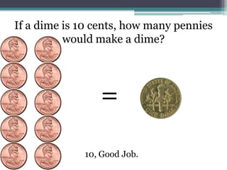 If a dime is 10 cents, how many pennies would make a dime?=10, Good Job.