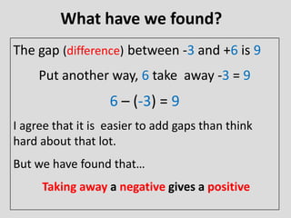 What have we found?
The gap (difference) between -3 and +6 is 9
Put another way, 6 take away -3 = 9
6 – (-3) = 9
I agree that it is easier to add gaps than think
hard about that lot.
But we have found that…
Taking away a negative gives a positive
 