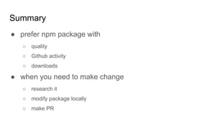 Summary
● prefer npm package with
○ quality
○ Github activity
○ downloads
● when you need to make change
○ research it
○ modify package locally
○ make PR
 