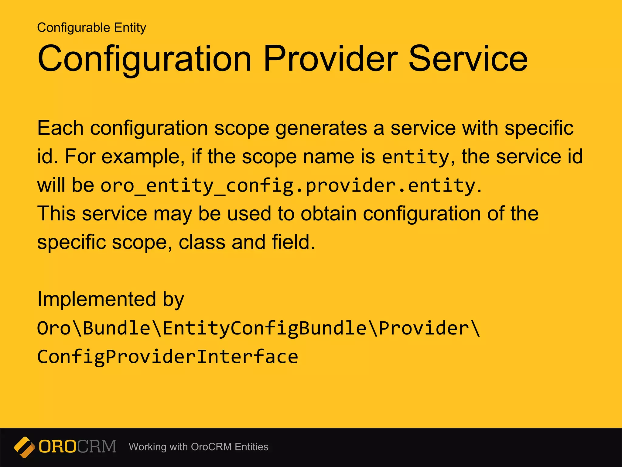 Working with OroCRM Entities
Configuration Provider Service
Each configuration scope generates a service with specific
id. For example, if the scope name is entity, the service id
will be oro_entity_config.provider.entity.
This service may be used to obtain configuration of the
specific scope, class and field.
Implemented by
OroBundleEntityConfigBundleProvider
ConfigProviderInterface
Configurable Entity
 