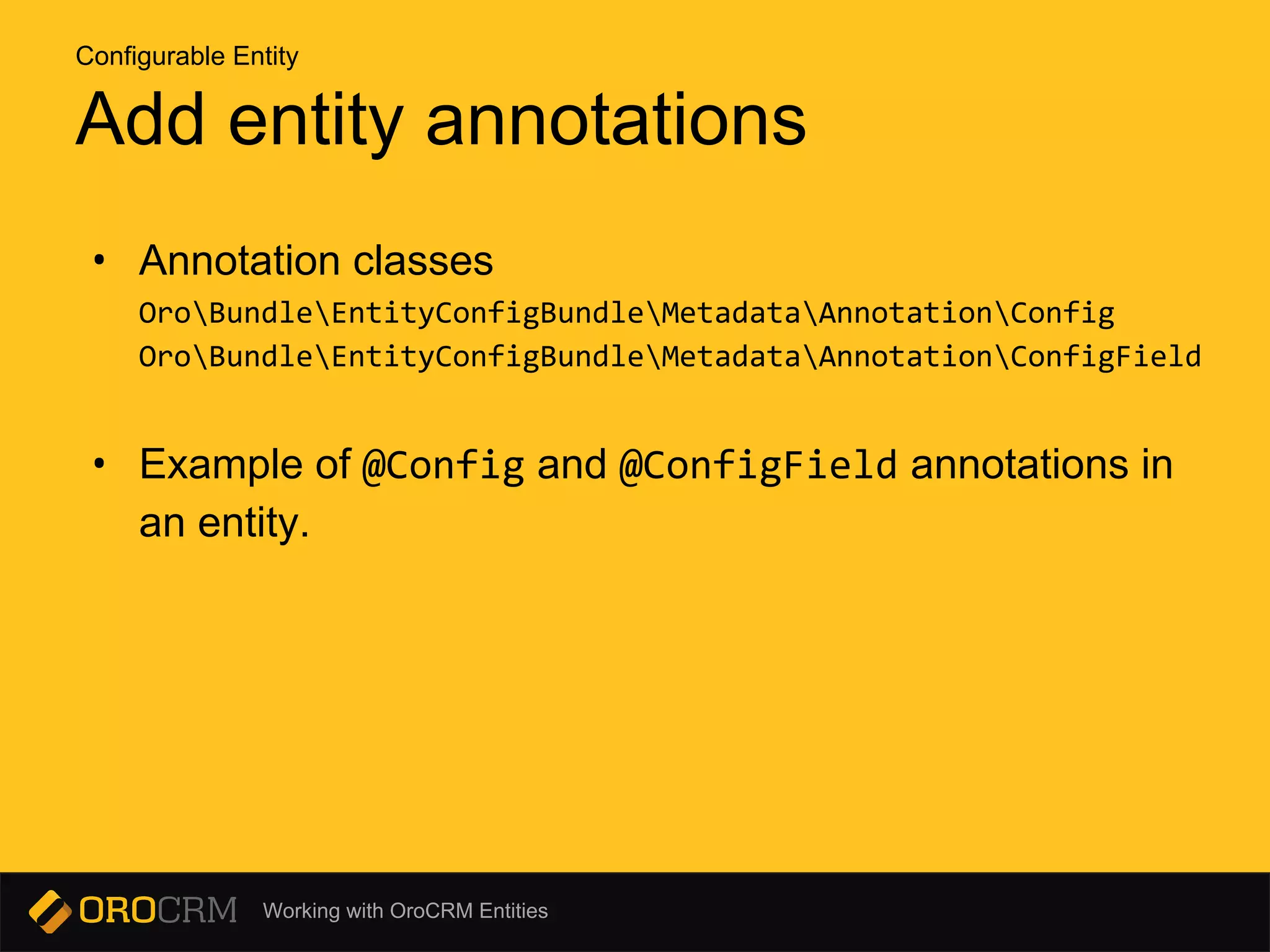 Working with OroCRM Entities
Add entity annotations
• Annotation classes
OroBundleEntityConfigBundleMetadataAnnotationConfig
OroBundleEntityConfigBundleMetadataAnnotationConfigField
• Example of @Config and @ConfigField annotations in
an entity.
Configurable Entity
 