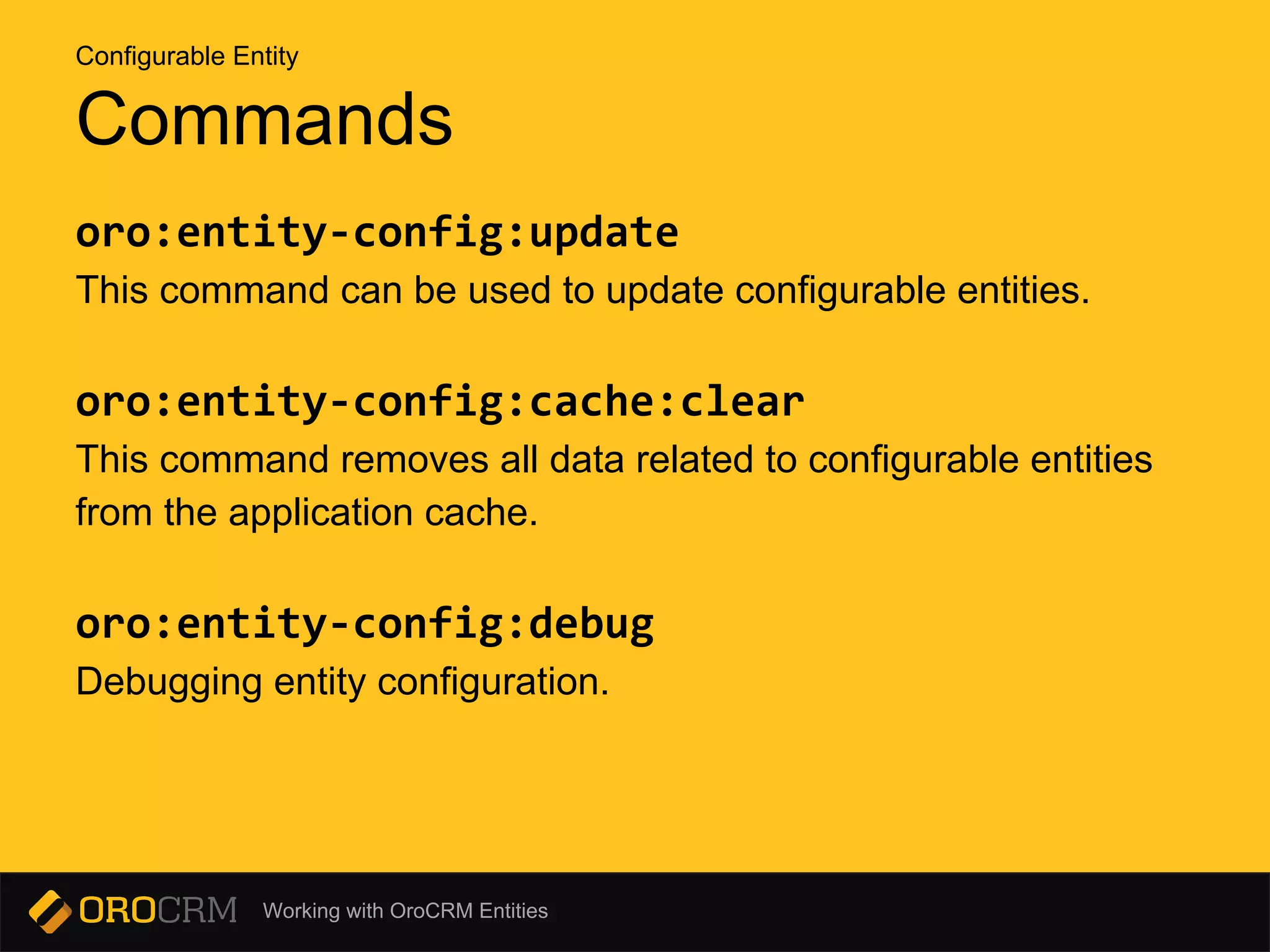 Working with OroCRM Entities
Commands
oro:entity-config:update
This command can be used to update configurable entities.
oro:entity-config:cache:clear
This command removes all data related to configurable entities
from the application cache.
oro:entity-config:debug
Debugging entity configuration.
Configurable Entity
 